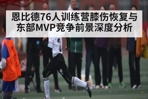 恩比德76人训练营膝伤恢复与东部MVP竞争前景深度分析