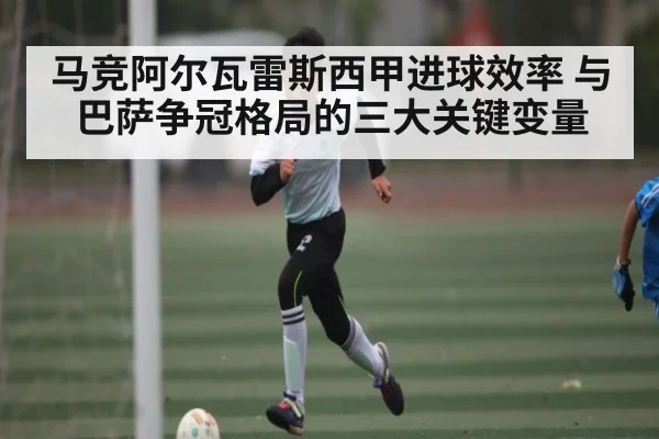 马竞阿尔瓦雷斯西甲进球效率 与巴萨争冠格局的三大关键变量